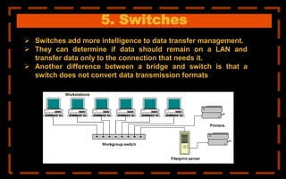 5. Switches
 Switches add more intelligence to data transfer management.
 They can determine if data should remain on a LAN and
transfer data only to the connection that needs it.
 Another difference between a bridge and switch is that a
switch does not convert data transmission formats
 