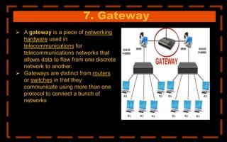 7. Gateway
 A gateway is a piece of networking
hardware used in
telecommunications for
telecommunications networks that
allows data to flow from one discrete
network to another.
 Gateways are distinct from routers
or switches in that they
communicate using more than one
protocol to connect a bunch of
networks
 