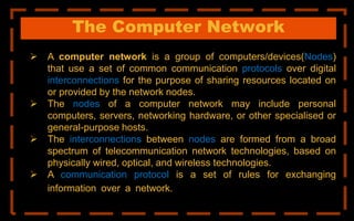 The Computer Network
 A computer network is a group of computers/devices(Nodes)
that use a set of common communication protocols over digital
interconnections for the purpose of sharing resources located on
or provided by the network nodes.
 The nodes of a computer network may include personal
computers, servers, networking hardware, or other specialised or
general-purpose hosts.
 The interconnections between nodes are formed from a broad
spectrum of telecommunication network technologies, based on
physically wired, optical, and wireless technologies.
 A communication protocol is a set of rules for exchanging
information over a network. physically wired, optical, and
wireless
 