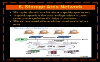 6. Storage Area Network
 SAN may be referred to as a Sub network or special purpose network.
 Its special purpose is to allow users on a larger network to connect
various data storage devices with clusters of data servers.
 SANs can be accessed in the same fashion as a drive attached to a
server.
 