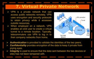 7. Virtual Private Network
 VPN is a private network that can
access public networks remotely. VPN
uses encryption and security protocols
to retain privacy while it accesses
outside resources.
 When employed on a network, VPN
enables an end user to create a virtual
tunnel to a remote location. Typically,
telecommuters use VPN to log in to
their company networks from home.
 Authentication is provided to validate the identities of the two peers.
 Confidentiality provides encryption of the data to keep it private from
prying eyes.
 Integrity is used to ensure that the data sent between the two devices or
sites has not been tampered with.
 