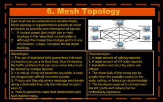 6. Mesh Topology
Each host has its connections to all other hosts.
Mesh topology is implemented to provide as much
protection as possible from interruption of service.
1. A nuclear power plant might use a mesh
topology in the networked control systems.
2. Although the Internet has multiple paths to any
one location, it does not adopt the full mesh
topology.
Disadvantages:
1. A large amount of cabling required.
2. A large amount of I/O ports required.
3. Installation and reconfiguration are
difficult.
4. The sheer bulk of the wiring can be
greater than the available space (in the
walls, ceiling, or floors) can accommodate.
5. The hardware required to connect each
link (I/O ports and cables) can be
prohibitively expensive.
Advantages:
1. The use of dedicated links guarantees that each
connection can carry its data load, thus eliminating
the traffic problems that can occur when links must
be shared by multiple devices.
2. It is robust, if one link becomes unusable, it does
not incapacitate (affect) the entire system.
3. Privacy and Security (every message sent travels
along a dedicated line; only the intended recipient
sees it).
4. Point-to-point links make fault identification and
fault isolation easy.
 