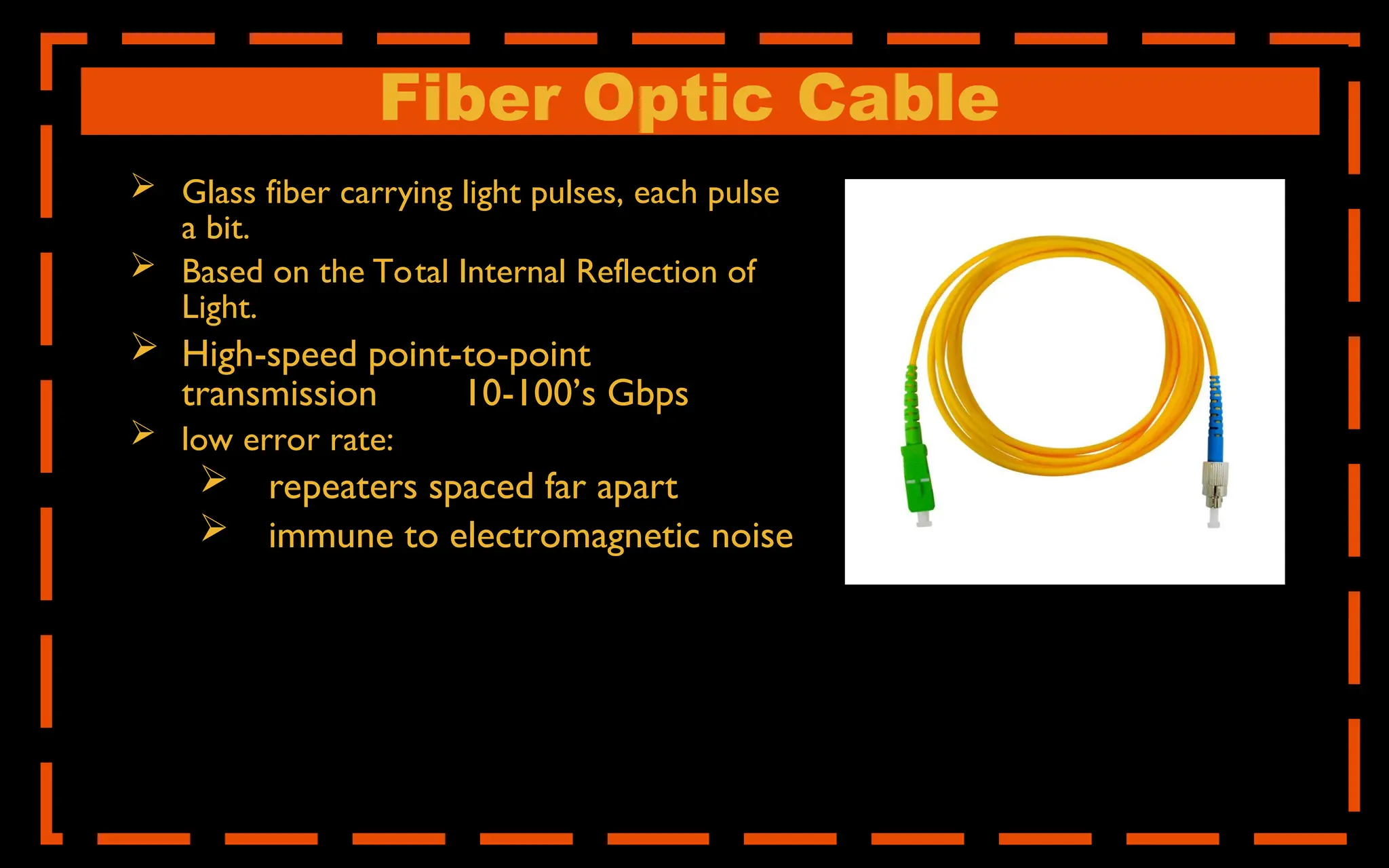 Fiber Optic Cable
 Glass fiber carrying light pulses, each pulse
a bit.
 Based on the Total Internal Reflection of
Light.
 High-speed point-to-point
transmission 10-100’s Gbps
 low error rate:
 repeaters spaced far apart
 immune to electromagnetic noise
 