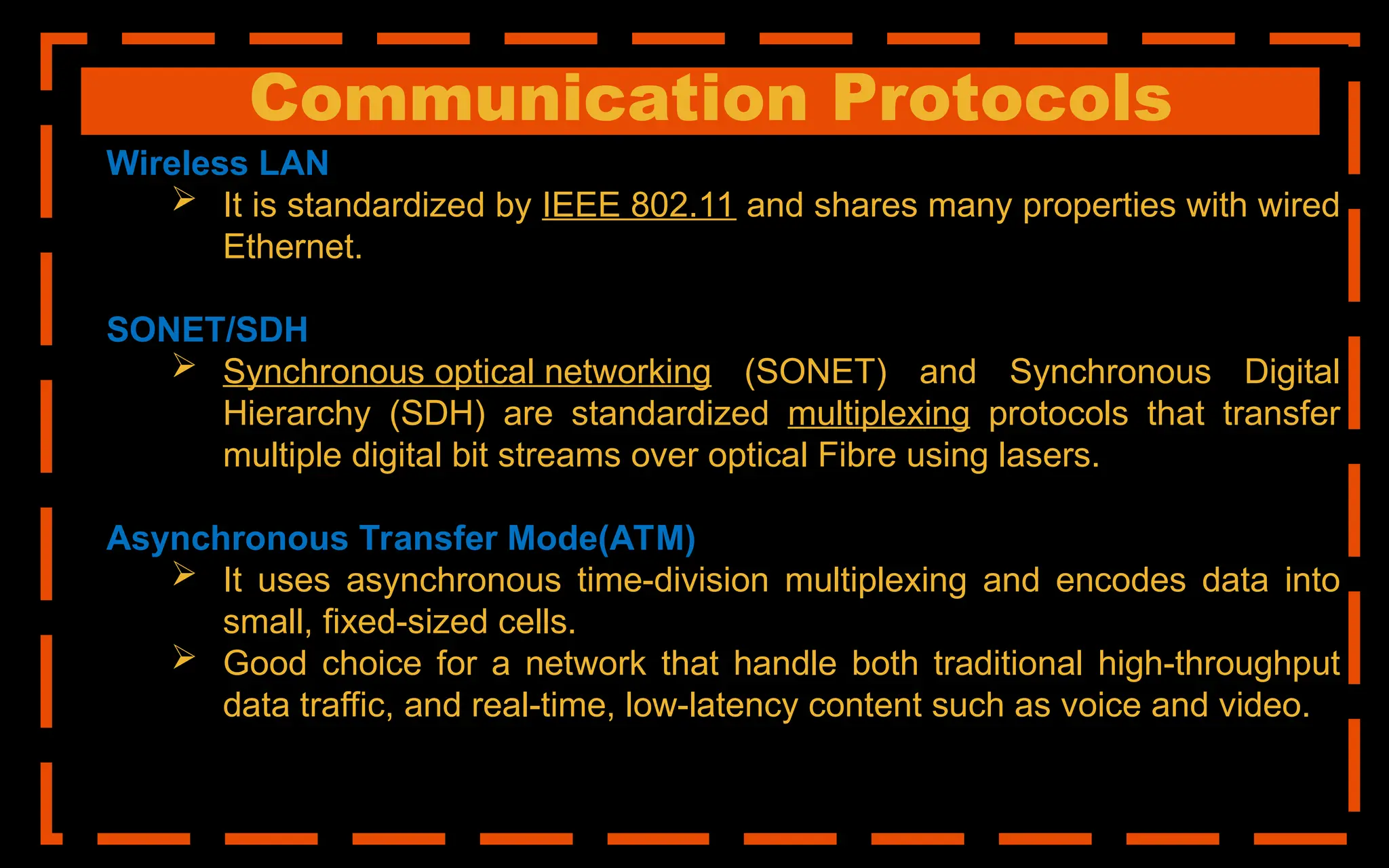 Communication Protocols
Wireless LAN
 It is standardized by IEEE 802.11 and shares many properties with wired
Ethernet.
SONET/SDH
 Synchronous optical networking (SONET) and Synchronous Digital
Hierarchy (SDH) are standardized multiplexing protocols that transfer
multiple digital bit streams over optical Fibre using lasers.
Asynchronous Transfer Mode(ATM)
 It uses asynchronous time-division multiplexing and encodes data into
small, fixed-sized cells.
 Good choice for a network that handle both traditional high-throughput
data traffic, and real-time, low-latency content such as voice and video.
 