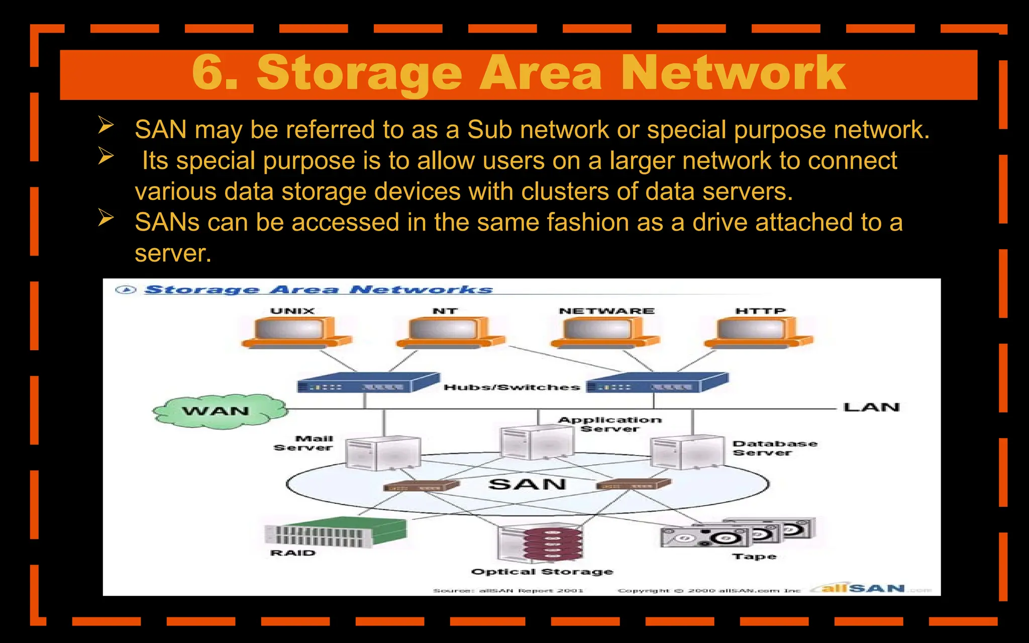 6. Storage Area Network
 SAN may be referred to as a Sub network or special purpose network.
 Its special purpose is to allow users on a larger network to connect
various data storage devices with clusters of data servers.
 SANs can be accessed in the same fashion as a drive attached to a
server.
 