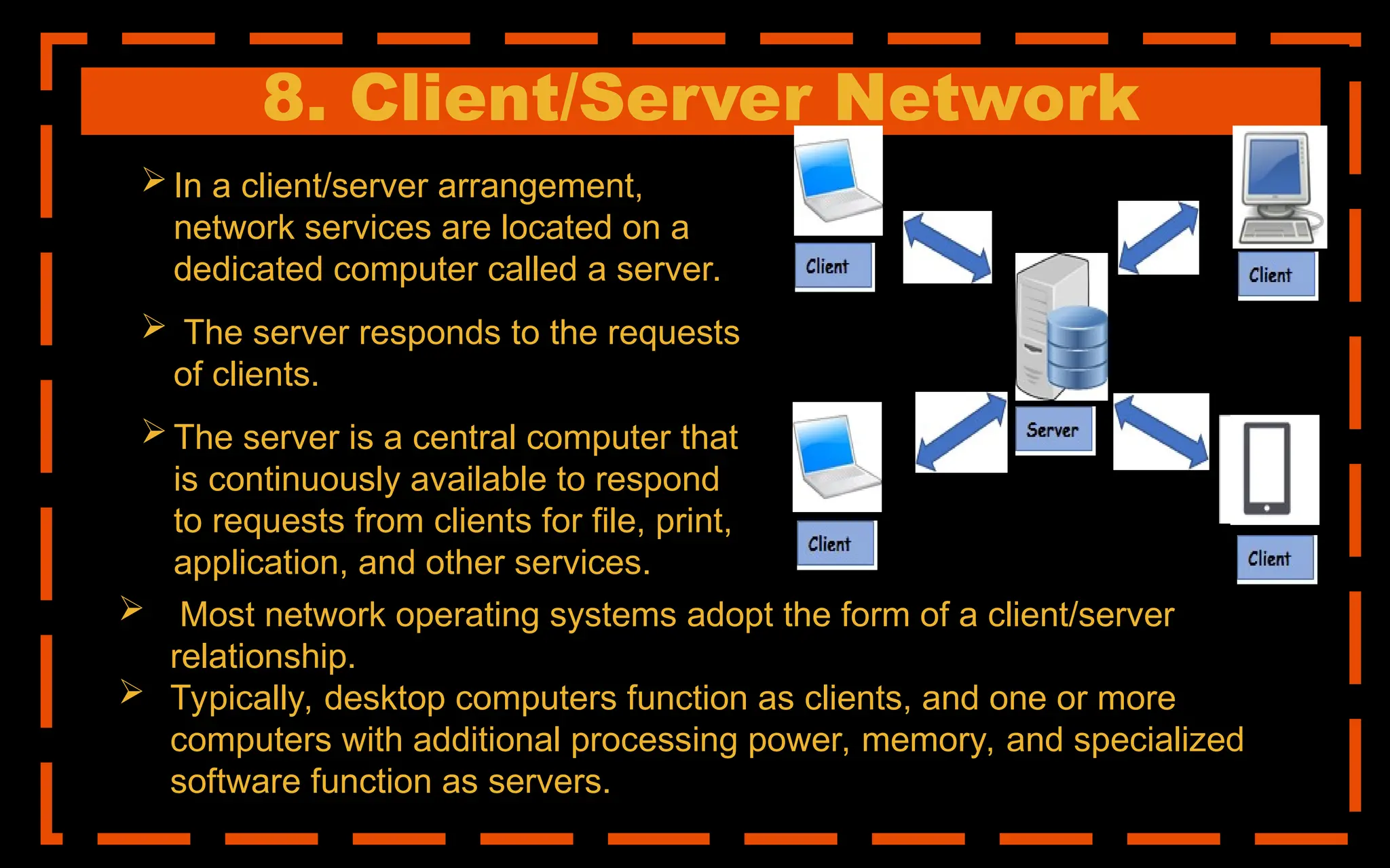 8. Client/Server Network
 In a client/server arrangement,
network services are located on a
dedicated computer called a server.
 The server responds to the requests
of clients.
 The server is a central computer that
is continuously available to respond
to requests from clients for file, print,
application, and other services.
 Most network operating systems adopt the form of a client/server
relationship.
 Typically, desktop computers function as clients, and one or more
computers with additional processing power, memory, and specialized
software function as servers.
 