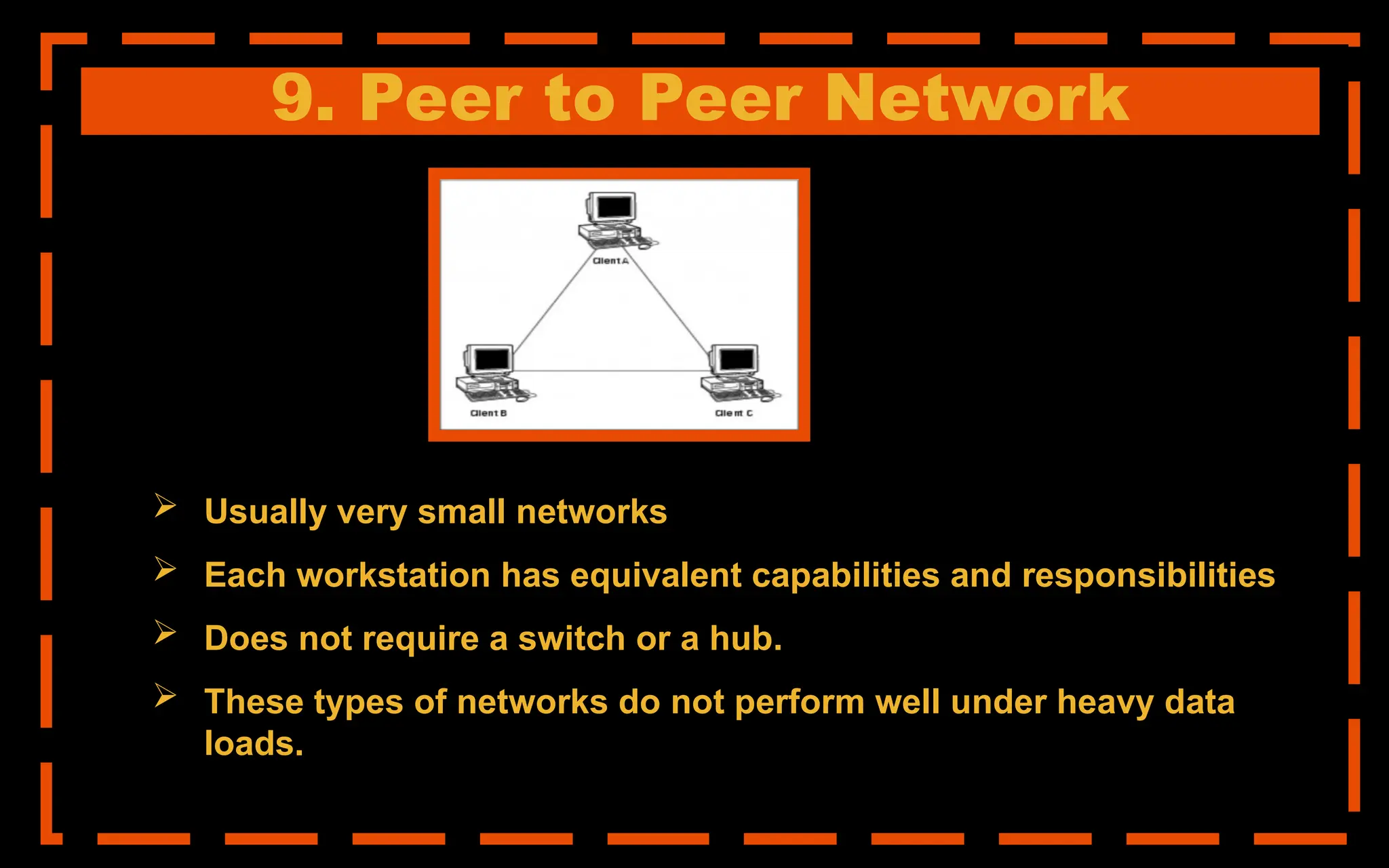 9. Peer to Peer Network
 Usually very small networks
 Each workstation has equivalent capabilities and responsibilities
 Does not require a switch or a hub.
 These types of networks do not perform well under heavy data
loads.
 