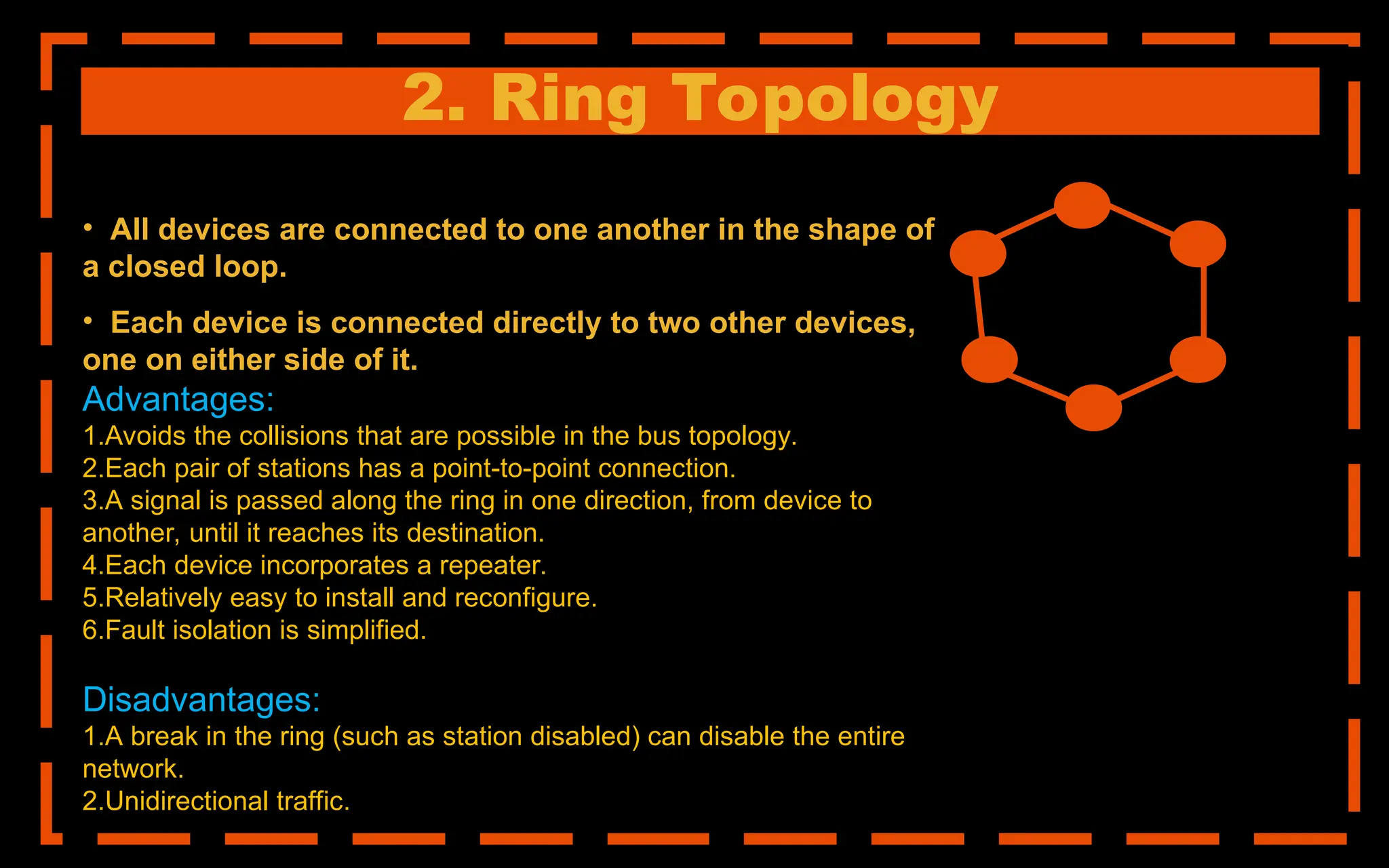 2. Ring Topology
• All devices are connected to one another in the shape of
a closed loop.
• Each device is connected directly to two other devices,
one on either side of it.
Advantages:
1.Avoids the collisions that are possible in the bus topology.
2.Each pair of stations has a point-to-point connection.
3.A signal is passed along the ring in one direction, from device to
another, until it reaches its destination.
4.Each device incorporates a repeater.
5.Relatively easy to install and reconfigure.
6.Fault isolation is simplified.
Disadvantages:
1.A break in the ring (such as station disabled) can disable the entire
network.
2.Unidirectional traffic.
 