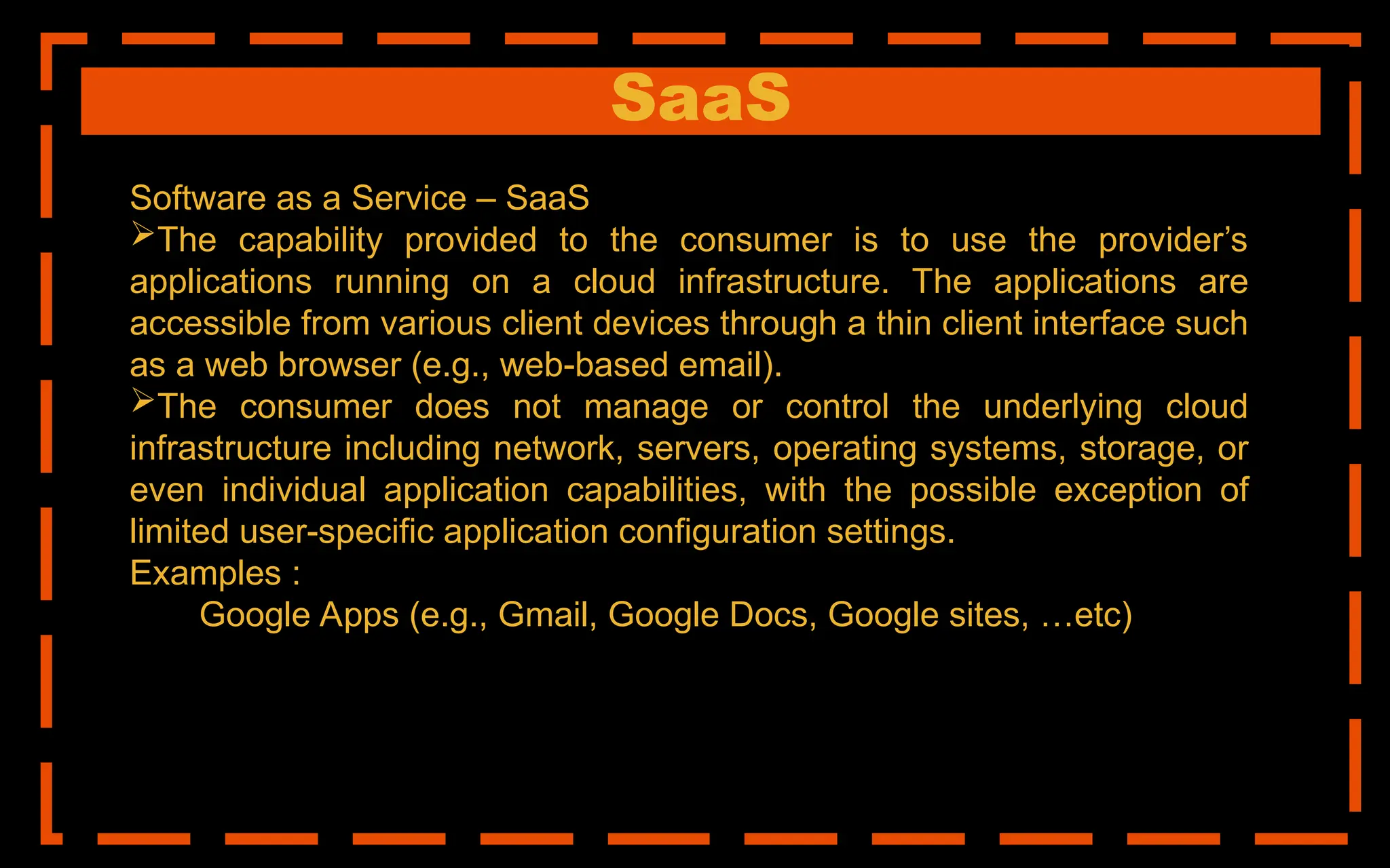 SaaS
Software as a Service – SaaS
The capability provided to the consumer is to use the provider’s
applications running on a cloud infrastructure. The applications are
accessible from various client devices through a thin client interface such
as a web browser (e.g., web-based email).
The consumer does not manage or control the underlying cloud
infrastructure including network, servers, operating systems, storage, or
even individual application capabilities, with the possible exception of
limited user-specific application configuration settings.
Examples :
Google Apps (e.g., Gmail, Google Docs, Google sites, …etc)
 
