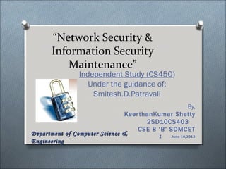 “Network Security &
Information Security
Maintenance”
Independent Study (CS450)
Under the guidance of:
Smitesh.D.Patravali
By,
KeerthanKumar Shetty
2SD10CS403
CSE 8 ‘B’ SDMCET
June 10,2013
Department of Computer Science &Department of Computer Science &
EngineeringEngineering
1
 