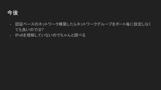 今後
- 認証ベースのネットワーク構築したらネットワークグループをポート毎に設定しなく
ても良いのでは?
- IPv6を理解していないのでちゃんと調べる
 