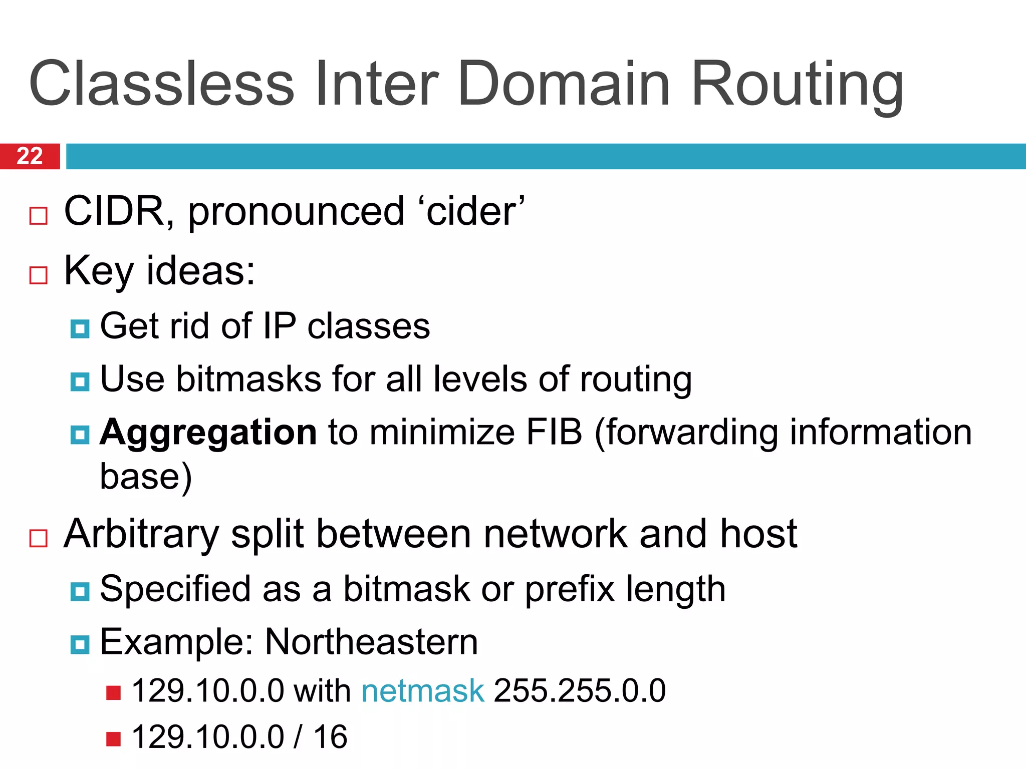 Classless Inter Domain Routing
22
 CIDR, pronounced ‘cider’
 Key ideas:
 Get rid of IP classes
 Use bitmasks for all levels of routing
 Aggregation to minimize FIB (forwarding information
base)
 Arbitrary split between network and host
 Specified as a bitmask or prefix length
 Example: Northeastern
 129.10.0.0 with netmask 255.255.0.0
 129.10.0.0 / 16
 