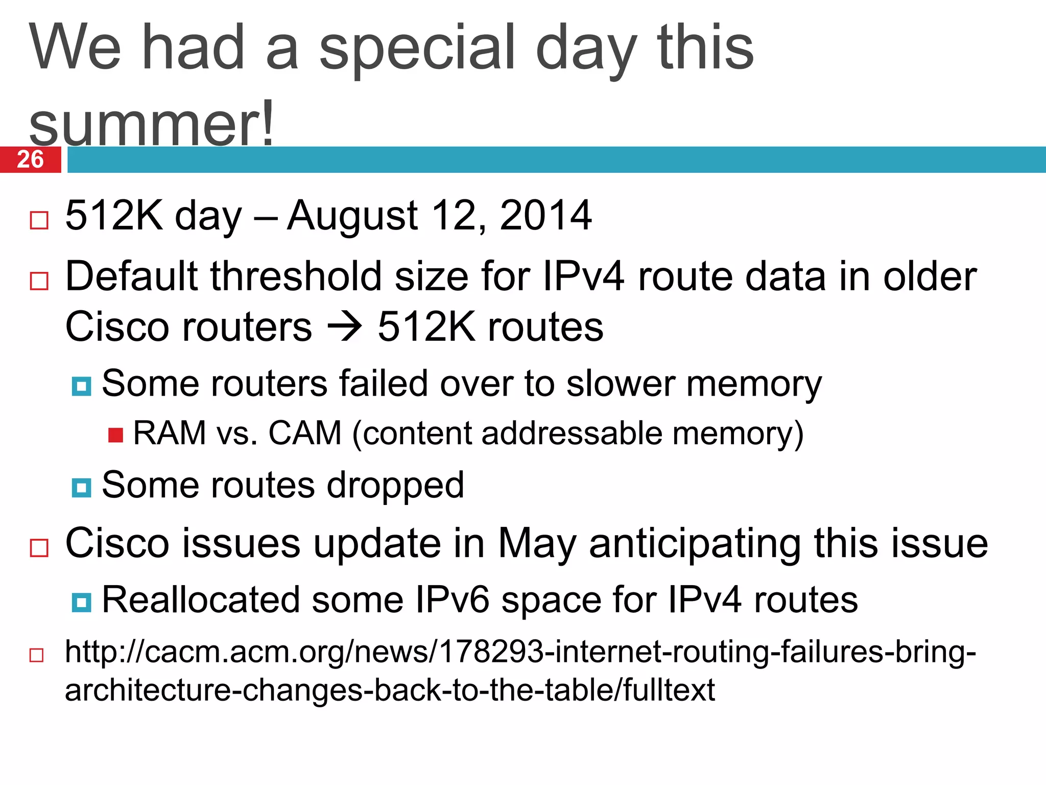We had a special day this
summer!
26
 512K day – August 12, 2014
 Default threshold size for IPv4 route data in older
Cisco routers  512K routes
 Some routers failed over to slower memory
 RAM vs. CAM (content addressable memory)
 Some routes dropped
 Cisco issues update in May anticipating this issue
 Reallocated some IPv6 space for IPv4 routes
 http://cacm.acm.org/news/178293-internet-routing-failures-bring-
architecture-changes-back-to-the-table/fulltext
 