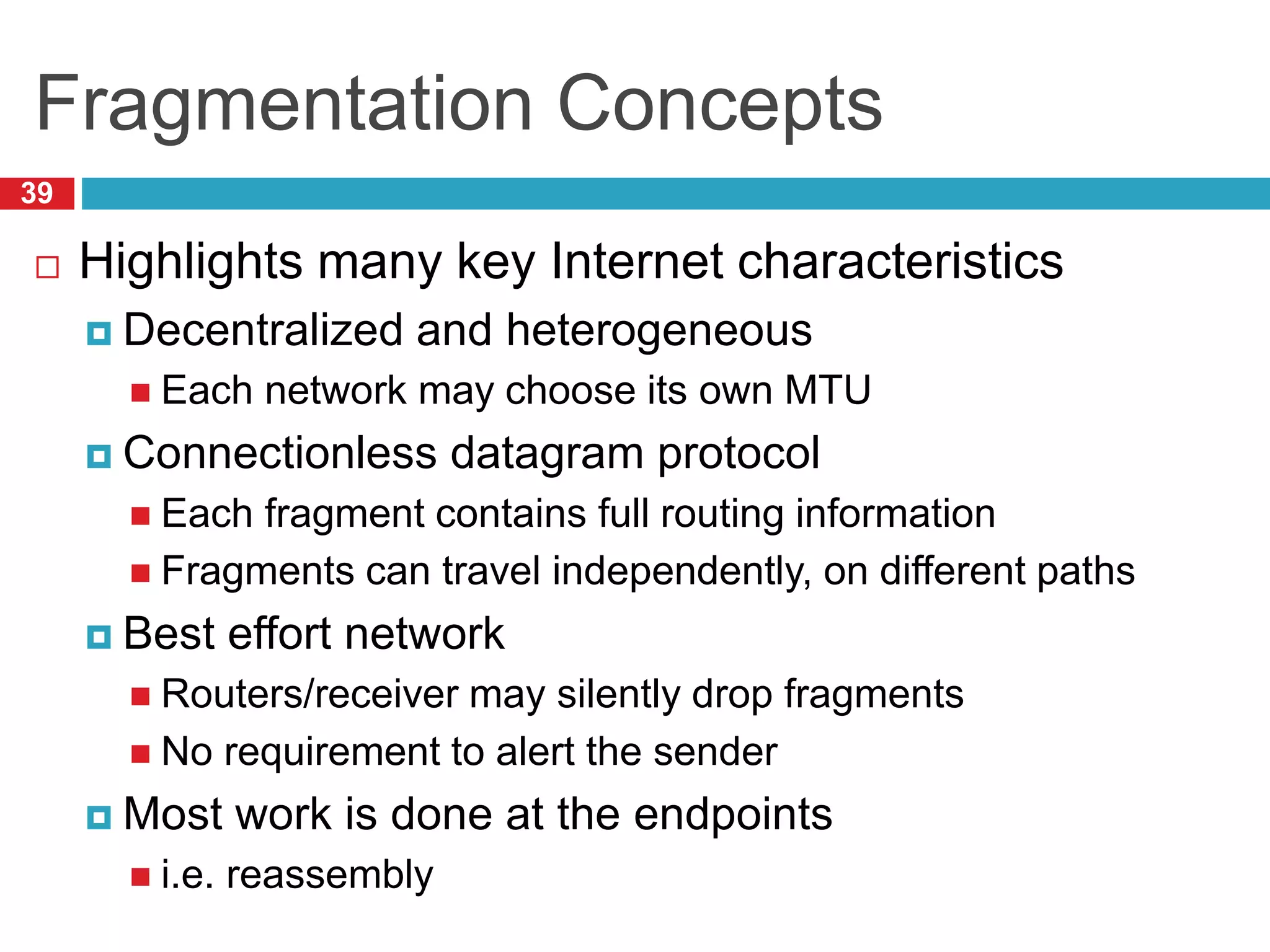 Fragmentation Concepts
39
 Highlights many key Internet characteristics
 Decentralized and heterogeneous
 Each network may choose its own MTU
 Connectionless datagram protocol
 Each fragment contains full routing information
 Fragments can travel independently, on different paths
 Best effort network
 Routers/receiver may silently drop fragments
 No requirement to alert the sender
 Most work is done at the endpoints
 i.e. reassembly
 
