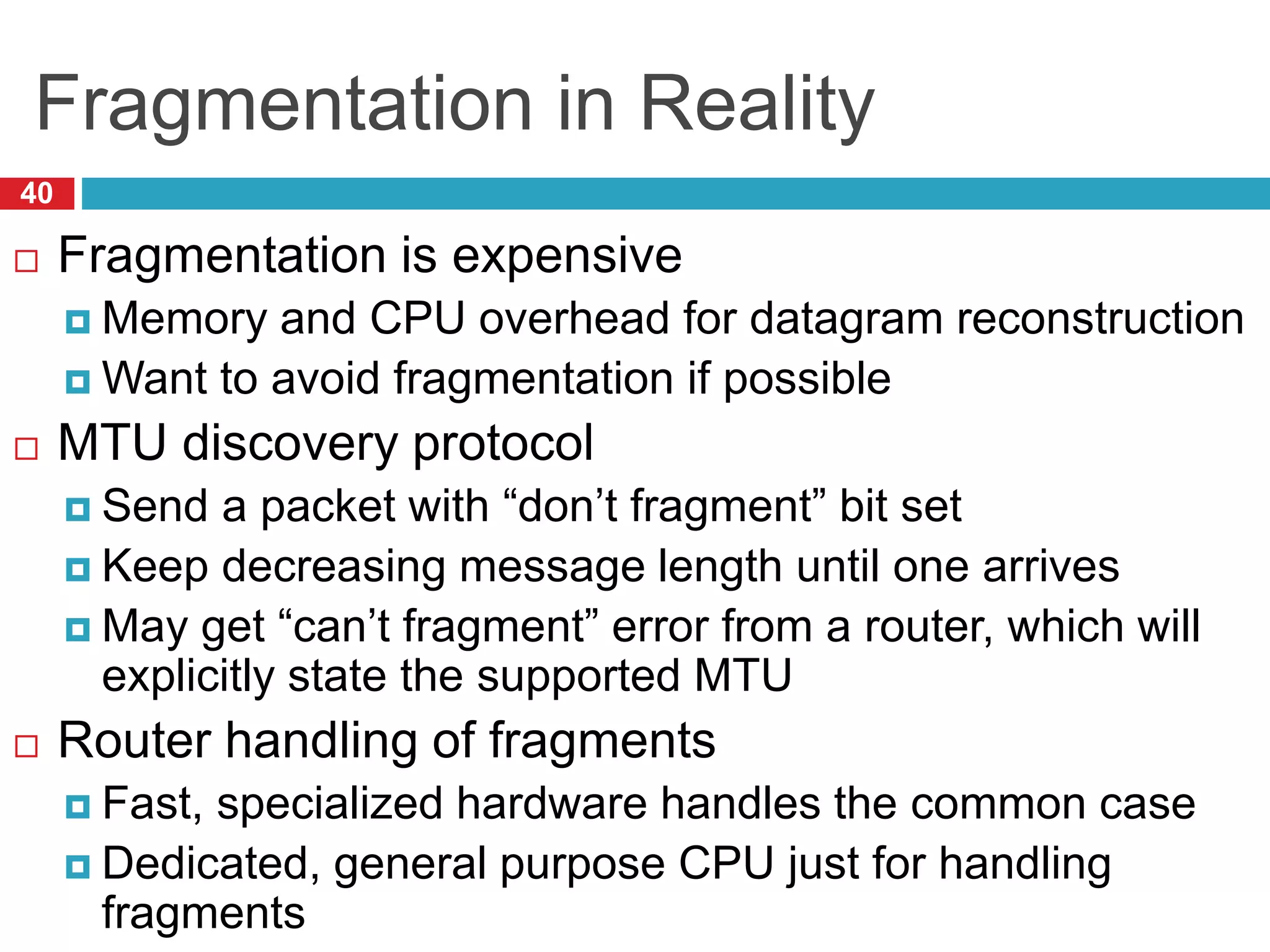 Fragmentation in Reality
40
 Fragmentation is expensive
 Memory and CPU overhead for datagram reconstruction
 Want to avoid fragmentation if possible
 MTU discovery protocol
 Send a packet with “don’t fragment” bit set
 Keep decreasing message length until one arrives
 May get “can’t fragment” error from a router, which will
explicitly state the supported MTU
 Router handling of fragments
 Fast, specialized hardware handles the common case
 Dedicated, general purpose CPU just for handling
fragments
 