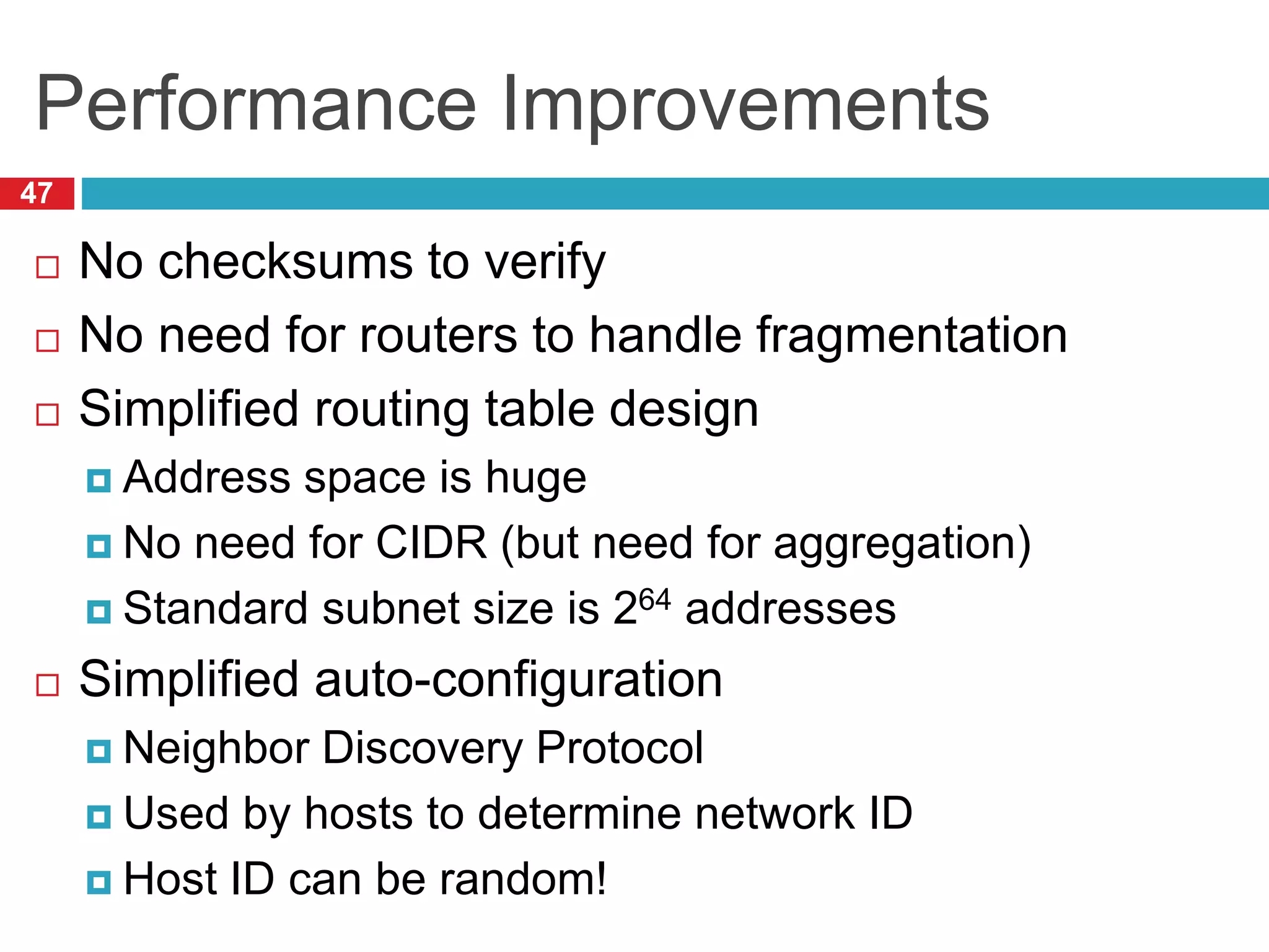 Performance Improvements
47
 No checksums to verify
 No need for routers to handle fragmentation
 Simplified routing table design
 Address space is huge
 No need for CIDR (but need for aggregation)
 Standard subnet size is 264 addresses
 Simplified auto-configuration
 Neighbor Discovery Protocol
 Used by hosts to determine network ID
 Host ID can be random!
 