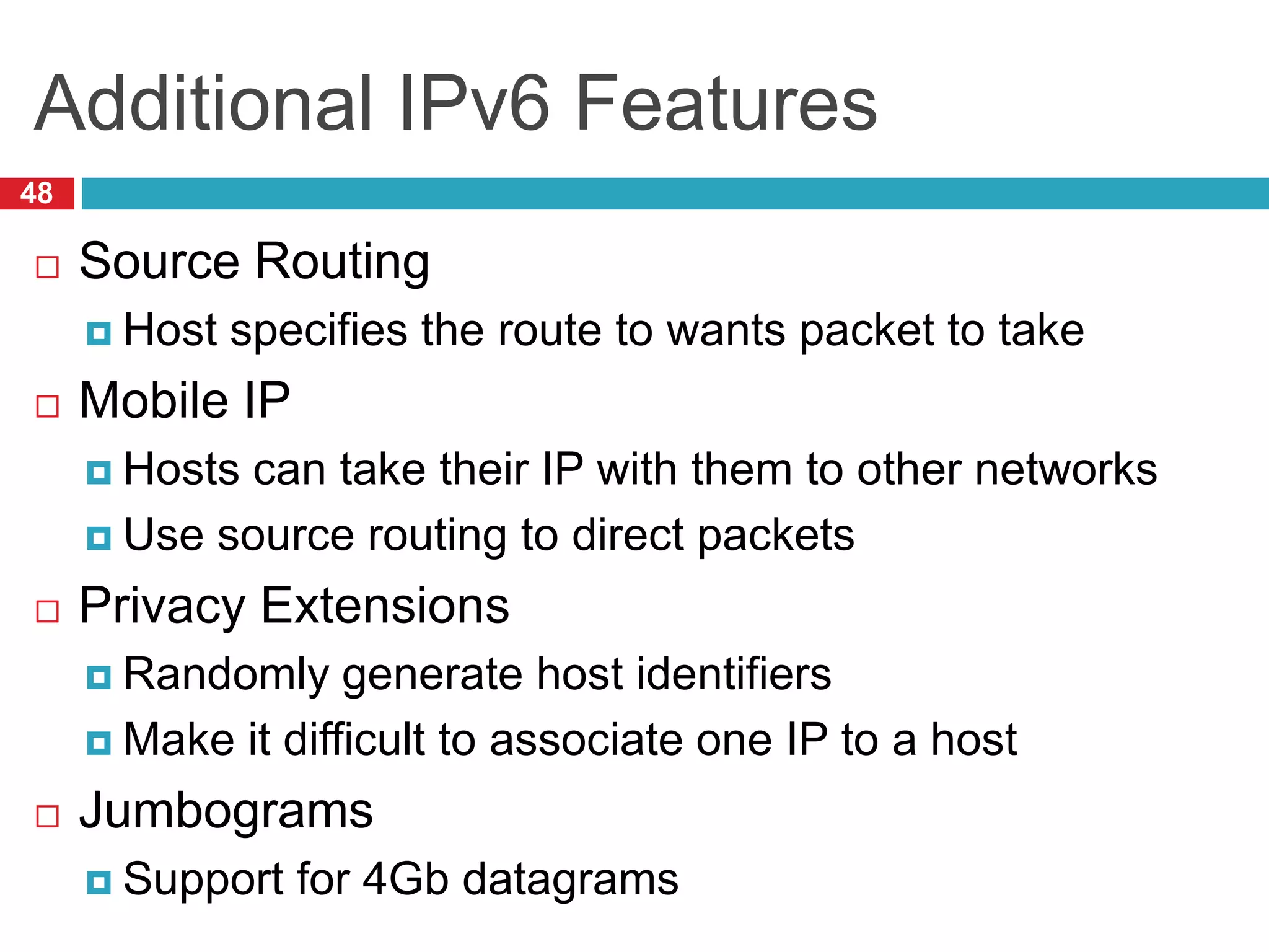 Additional IPv6 Features
48
 Source Routing
 Host specifies the route to wants packet to take
 Mobile IP
 Hosts can take their IP with them to other networks
 Use source routing to direct packets
 Privacy Extensions
 Randomly generate host identifiers
 Make it difficult to associate one IP to a host
 Jumbograms
 Support for 4Gb datagrams
 