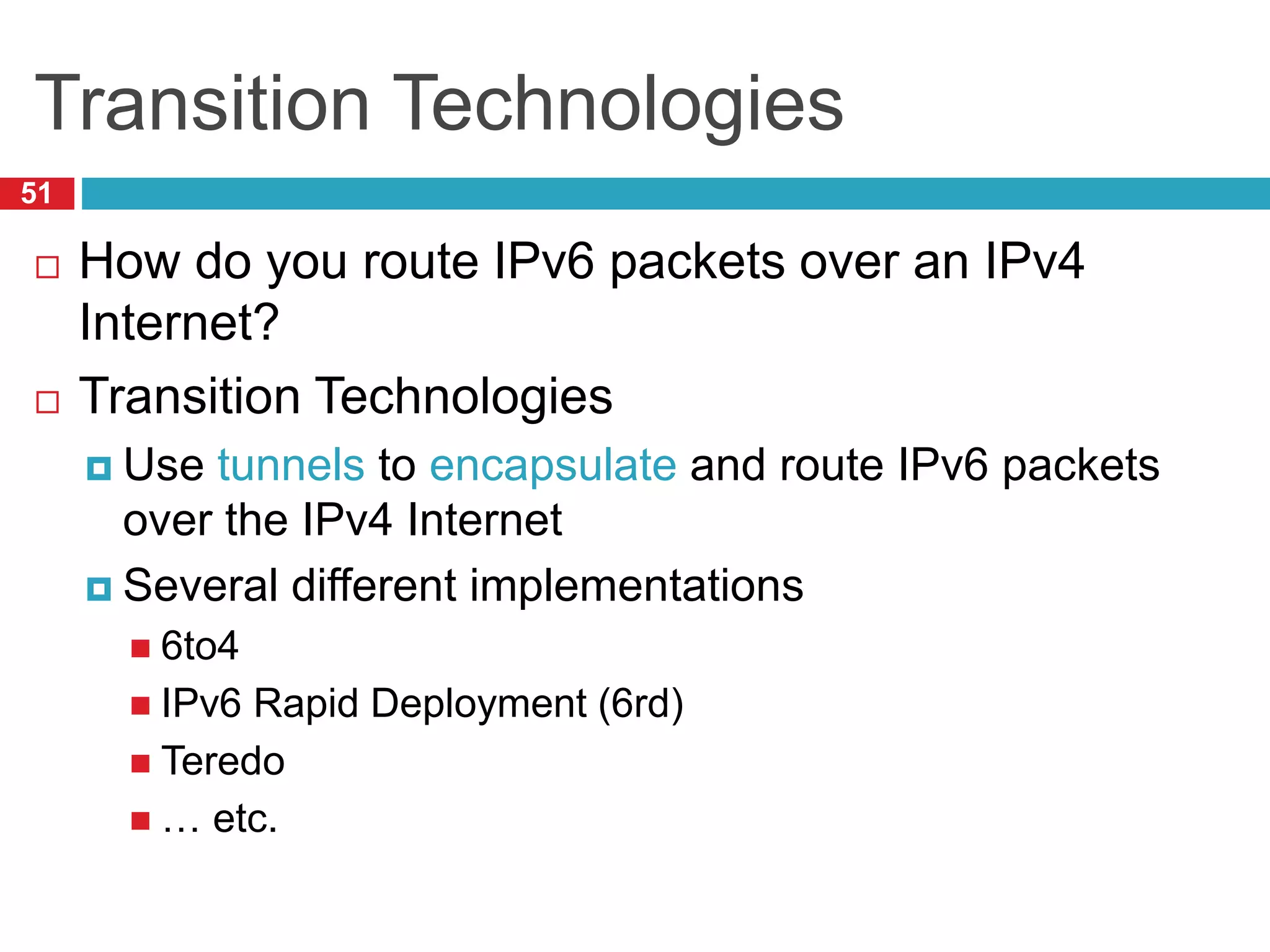 Transition Technologies
51
 How do you route IPv6 packets over an IPv4
Internet?
 Transition Technologies
 Use tunnels to encapsulate and route IPv6 packets
over the IPv4 Internet
 Several different implementations
 6to4
 IPv6 Rapid Deployment (6rd)
 Teredo
 … etc.
 