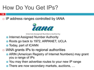 How Do You Get IPs?
14
 IP address ranges controlled by IANA
 Internet Assigned Number Authority
 Roots go back to 1972, ARPANET, UCLA
 Today, part of ICANN
 IANA grants IPs to regional authorities
 ARIN (American Registry of Internet Numbers) may grant
you a range of IPs
 You may then advertise routes to your new IP range
 There are now secondary markets, auctions, …
 