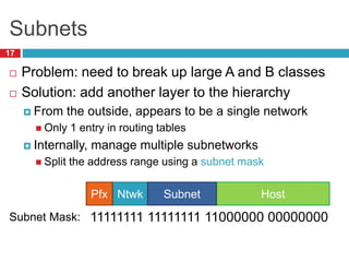 Subnets
17
 Problem: need to break up large A and B classes
 Solution: add another layer to the hierarchy
 From the outside, appears to be a single network
 Only 1 entry in routing tables
 Internally, manage multiple subnetworks
 Split the address range using a subnet mask
Host
Ntwk
Pfx Subnet
11111111 11111111 11000000 00000000
Subnet Mask:
 