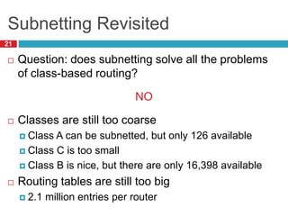 Subnetting Revisited
21
 Question: does subnetting solve all the problems
of class-based routing?
NO
 Classes are still too coarse
 Class A can be subnetted, but only 126 available
 Class C is too small
 Class B is nice, but there are only 16,398 available
 Routing tables are still too big
 2.1 million entries per router
 