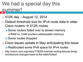 We had a special day this
summer!
26
 512K day – August 12, 2014
 Default threshold size for IPv4 route data in older
Cisco routers  512K routes
 Some routers failed over to slower memory
 RAM vs. CAM (content addressable memory)
 Some routes dropped
 Cisco issues update in May anticipating this issue
 Reallocated some IPv6 space for IPv4 routes
 http://cacm.acm.org/news/178293-internet-routing-failures-bring-
architecture-changes-back-to-the-table/fulltext
 