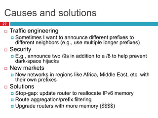Causes and solutions
27
 Traffic engineering
 Sometimes I want to announce different prefixes to
different neighbors (e.g., use multiple longer prefixes)
 Security
 E.g., announce two /9s in addition to a /8 to help prevent
dark-space hijacks
 New markets
 New networks in regions like Africa, Middle East, etc. with
their own prefixes
 Solutions
 Stop-gap: update router to reallocate IPv6 memory
 Route aggregation/prefix filtering
 Upgrade routers with more memory ($$$$)
 