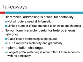 Takeaways
28
 Hierarchical addressing is critical for scalability
 Not all routers need all information
 Limited number of routers need to know about changes
 Non-uniform hierarchy useful for heterogeneous
networks
 Class-based addressing is too course
 CIDR improves scalability and granularity
 Implementation challenges
 Longest prefix matching is more difficult than schemes
with no ambiguity
 