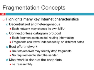Fragmentation Concepts
39
 Highlights many key Internet characteristics
 Decentralized and heterogeneous
 Each network may choose its own MTU
 Connectionless datagram protocol
 Each fragment contains full routing information
 Fragments can travel independently, on different paths
 Best effort network
 Routers/receiver may silently drop fragments
 No requirement to alert the sender
 Most work is done at the endpoints
 i.e. reassembly
 