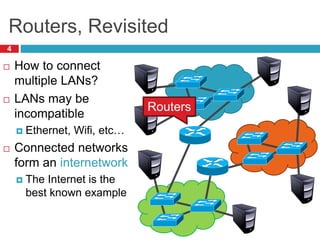 Routers, Revisited
4
 How to connect
multiple LANs?
 LANs may be
incompatible
 Ethernet, Wifi, etc…
 Connected networks
form an internetwork
 The Internet is the
best known example
Routers
 