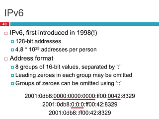 IPv6
43
 IPv6, first introduced in 1998(!)
 128-bit addresses
 4.8 * 1028 addresses per person
 Address format
 8 groups of 16-bit values, separated by ‘:’
 Leading zeroes in each group may be omitted
 Groups of zeroes can be omitted using ‘::’
2001:0db8:0000:0000:0000:ff00:0042:8329
2001:0db8:0:0:0:ff00:42:8329
2001:0db8::ff00:42:8329
 