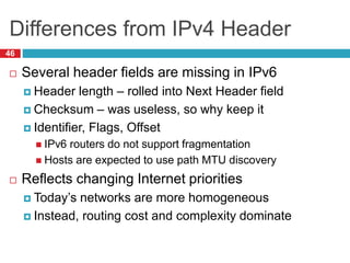 Differences from IPv4 Header
46
 Several header fields are missing in IPv6
 Header length – rolled into Next Header field
 Checksum – was useless, so why keep it
 Identifier, Flags, Offset
 IPv6 routers do not support fragmentation
 Hosts are expected to use path MTU discovery
 Reflects changing Internet priorities
 Today’s networks are more homogeneous
 Instead, routing cost and complexity dominate
 