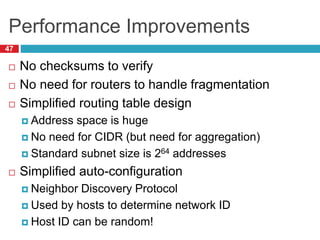 Performance Improvements
47
 No checksums to verify
 No need for routers to handle fragmentation
 Simplified routing table design
 Address space is huge
 No need for CIDR (but need for aggregation)
 Standard subnet size is 264 addresses
 Simplified auto-configuration
 Neighbor Discovery Protocol
 Used by hosts to determine network ID
 Host ID can be random!
 