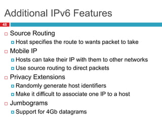 Additional IPv6 Features
48
 Source Routing
 Host specifies the route to wants packet to take
 Mobile IP
 Hosts can take their IP with them to other networks
 Use source routing to direct packets
 Privacy Extensions
 Randomly generate host identifiers
 Make it difficult to associate one IP to a host
 Jumbograms
 Support for 4Gb datagrams
 