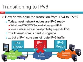 Transitioning to IPv6
50
 How do we ease the transition from IPv4 to IPv6?
 Today, most network edges are IPv6 ready
 Windows/OSX/iOS/Android all support IPv6
 Your wireless access point probably supports IPv6
 The Internet core is hard to upgrade
 … but a IPv4 core cannot route IPv6 traffic
Core
Internet
Business
Network
Home
Network
IPv6
Ready
IPv6
Ready
IPv4
Only :(
IPv6 Packets
 