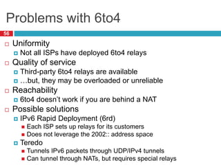 Problems with 6to4
56
 Uniformity
 Not all ISPs have deployed 6to4 relays
 Quality of service
 Third-party 6to4 relays are available
 …but, they may be overloaded or unreliable
 Reachability
 6to4 doesn’t work if you are behind a NAT
 Possible solutions
 IPv6 Rapid Deployment (6rd)
 Each ISP sets up relays for its customers
 Does not leverage the 2002:: address space
 Teredo
 Tunnels IPv6 packets through UDP/IPv4 tunnels
 Can tunnel through NATs, but requires special relays
 