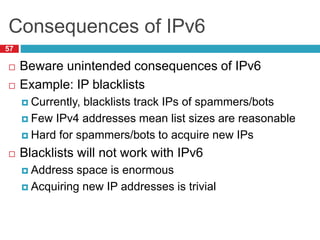 Consequences of IPv6
57
 Beware unintended consequences of IPv6
 Example: IP blacklists
 Currently, blacklists track IPs of spammers/bots
 Few IPv4 addresses mean list sizes are reasonable
 Hard for spammers/bots to acquire new IPs
 Blacklists will not work with IPv6
 Address space is enormous
 Acquiring new IP addresses is trivial
 