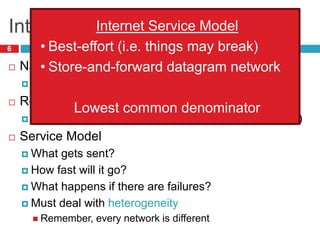 Internetworking Issues
6
 Naming / Addressing
 How do you designate hosts?
 Routing
 Must be scalable (i.e. a switched Internet won’t work)
 Service Model
 What gets sent?
 How fast will it go?
 What happens if there are failures?
 Must deal with heterogeneity
 Remember, every network is different
Internet Service Model
• Best-effort (i.e. things may break)
• Store-and-forward datagram network
Lowest common denominator
 