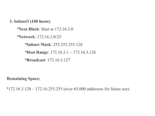 3. Subnet3 (100 hosts):
•Next Block: Start at 172.16.3.0
•Network: 172.16.3.0/25
•Subnet Mask: 255.255.255.128
•Host Range: 172.16.3.1 – 172.16.3.126
•Broadcast: 172.16.3.127
Remaining Space:
•172.16.3.128 – 172.16.255.255 (over 65,000 addresses for future use).
 