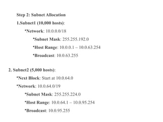 Step 2: Subnet Allocation
1.Subnet1 (10,000 hosts):
•Network: 10.0.0.0/18
•Subnet Mask: 255.255.192.0
•Host Range: 10.0.0.1 – 10.0.63.254
•Broadcast: 10.0.63.255
2. Subnet2 (5,000 hosts):
•Next Block: Start at 10.0.64.0
•Network: 10.0.64.0/19
•Subnet Mask: 255.255.224.0
•Host Range: 10.0.64.1 – 10.0.95.254
•Broadcast: 10.0.95.255
 
