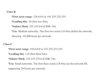 Class B:
•First octet range: 128.0.0.0 to 191.255.255.255.
•Leading bits: 10 (first two bits).
•Subnet Mask: 255.255.0.0 (CIDR /16).
•Use: Medium networks. The first two octets (16 bits) define the network,
allowing ~65,000 hosts per network.
Class C:
•First octet range: 192.0.0.0 to 223.255.255.255.
•Leading bits: 110 (first three bits).
•Subnet Mask: 255.255.255.0 (CIDR /24).
•Use: Small networks. The first three octets (24 bits) are the network ID,
supporting 254 hosts per network.
 
