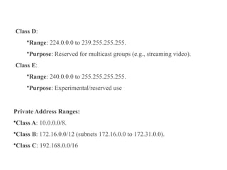 Class D:
•Range: 224.0.0.0 to 239.255.255.255.
•Purpose: Reserved for multicast groups (e.g., streaming video).
Class E:
•Range: 240.0.0.0 to 255.255.255.255.
•Purpose: Experimental/reserved use
Private Address Ranges:
•Class A: 10.0.0.0/8.
•Class B: 172.16.0.0/12 (subnets 172.16.0.0 to 172.31.0.0).
•Class C: 192.168.0.0/16
 