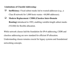 Limitations of Classful Addressing:
 Inefficiency: Fixed subnet masks led to wasted addresses (e.g., a
Class B network for 1,000 hosts wastes ~64,000 addresses).
 Modern Replacement: CIDR (Classless Inter-Domain
Routing) introduced in 1993, enabling variable-length subnet masks
(VLSM) for flexible allocation.
While network classes laid the foundation for IPv4 addressing, CIDR and
classless addressing are now standard for efficient IP allocation.
Understanding classes remains crucial for legacy systems and foundational
networking concepts.
 
