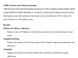 CIDR (Classless Inter-Domain Routing)
CIDR (Classless Inter-Domain Routing) introduced in 1993, enabling variable-length subnet
masks (VLSM) for flexible allocation. is a method for allocating IP addresses and IP routing
that improves upon the traditional class-based system. Introduced in 1993, it allows for
more efficient use of IP address space.
Benefits:
Efficient IPAddress Utilization:
Reduces waste of IP addresses by allowing networks to be sized according to actual
needs.
Simplified Routing:
Reduces the number of routes that routers need to handle, improving performance and
efficiency.
Scalability:
Supports the growth of networks without the constraints of traditional classful
addressing.
 