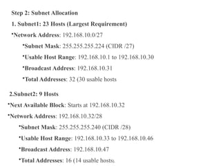 Step 2: Subnet Allocation
1. Subnet1: 23 Hosts (Largest Requirement)
•Network Address: 192.168.10.0/27
•Subnet Mask: 255.255.255.224 (CIDR /27)
•Usable Host Range: 192.168.10.1 to 192.168.10.30
•Broadcast Address: 192.168.10.31
•Total Addresses: 32 (30 usable hosts
2.Subnet2: 9 Hosts
•Next Available Block: Starts at 192.168.10.32
•Network Address: 192.168.10.32/28
•Subnet Mask: 255.255.255.240 (CIDR /28)
•Usable Host Range: 192.168.10.33 to 192.168.10.46
•Broadcast Address: 192.168.10.47
•Total Addresses: 16 (14 usable hosts).
 