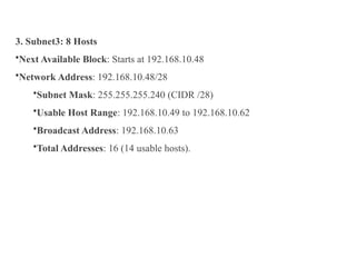 3. Subnet3: 8 Hosts
•Next Available Block: Starts at 192.168.10.48
•Network Address: 192.168.10.48/28
•Subnet Mask: 255.255.255.240 (CIDR /28)
•Usable Host Range: 192.168.10.49 to 192.168.10.62
•Broadcast Address: 192.168.10.63
•Total Addresses: 16 (14 usable hosts).
 