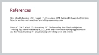 References
IBM Cloud Education. (2021, March 17). Networking. IBM. Retrieved February 5, 2022, from
https://www.ibm.com/cloud/learn/networking-a-complete-guide
Peters, C. (2012, March 27). Networking 101: Understanding Your Needs and Options.
Techsoup.org. Retrieved February 5, 2022, from https://www.techsoup.org/support/articles-
and-how-tos/networking-101-understanding-networking-needs-and-options
 