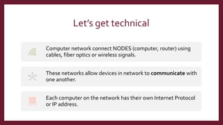 Let’s get technical
Computer network connect NODES (computer, router) using
cables, fiber optics or wireless signals.
These networks allow devices in network to communicate with
one another.
Each computer on the network has their own Internet Protocol
or IP address.
 