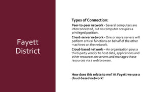 Fayett
District
Types of Connection:
Peer-to-peer network - Several computers are
interconnected, but no computer occupies a
privileged position.
Client-server network - One or more servers will
perform critical functions on behalf of the other
machines on the network.
Cloud-based network – An organization pays a
third-party vendor to host data, applications and
other resources on servers and manages those
resources via a web browser.
How does this relate to me? At Fayett we use a
cloud-based network!
 