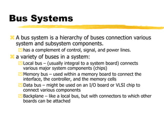 Bus Systems
 A bus system is a hierarchy of buses connection various
system and subsystem components.
has a complement of control, signal, and power lines.
 a variety of buses in a system:
Local bus – (usually integral to a system board) connects
various major system components (chips)
Memory bus – used within a memory board to connect the
interface, the controller, and the memory cells
Data bus – might be used on an I/O board or VLSI chip to
connect various components
Backplane – like a local bus, but with connectors to which other
boards can be attached
 